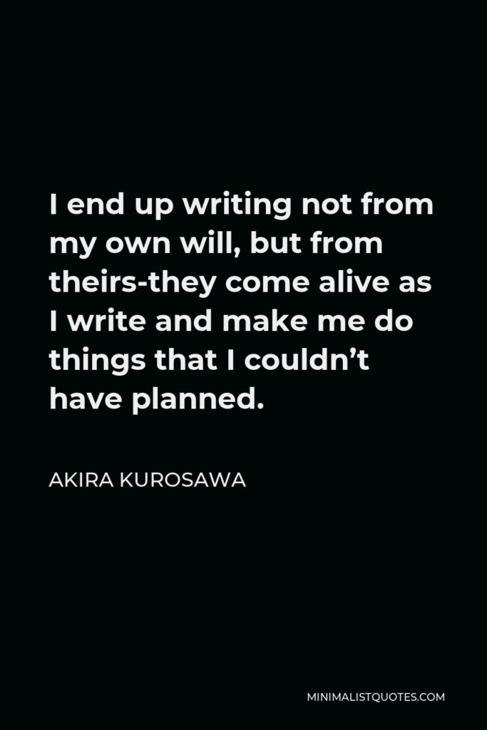 Akira Kurosawa Quote - I end up writing not from my own will, but from theirs-they come alive as I write and make me do things that I couldn’t have planned.