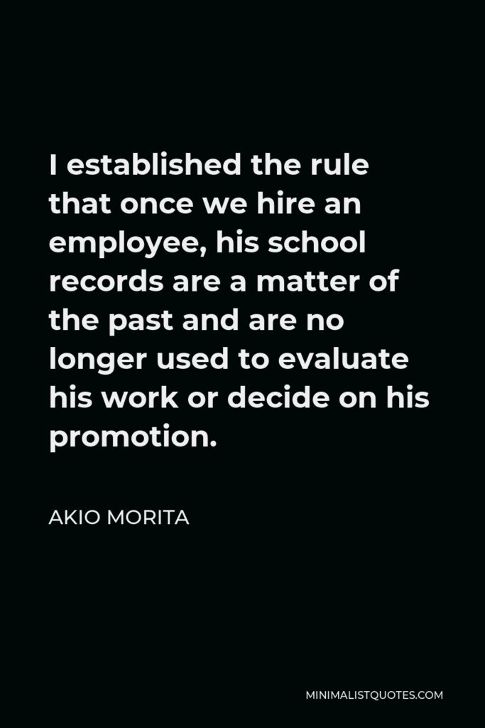 Akio Morita Quote - I established the rule that once we hire an employee, his school records are a matter of the past and are no longer used to evaluate his work or decide on his promotion.