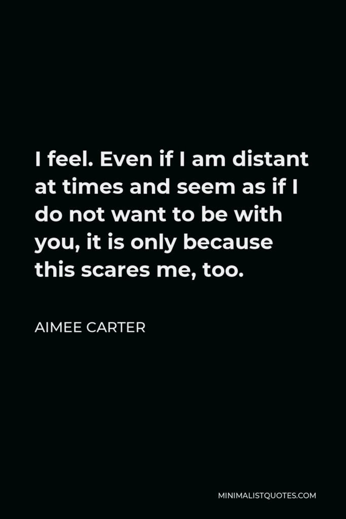Aimee Carter Quote - I feel. Even if I am distant at times and seem as if I do not want to be with you, it is only because this scares me, too.