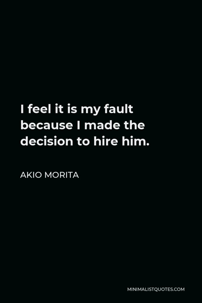 Akio Morita Quote - I feel it is my fault because I made the decision to hire him.