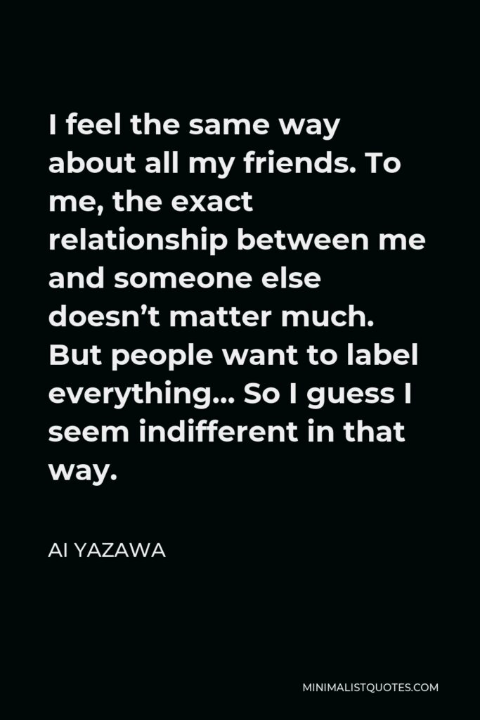 Ai Yazawa Quote - I feel the same way about all my friends. To me, the exact relationship between me and someone else doesn’t matter much. But people want to label everything… So I guess I seem indifferent in that way.