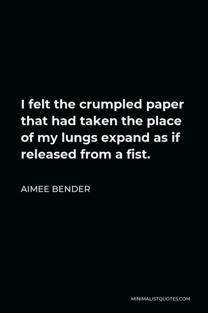 Aimee Bender Quote - I felt the crumpled paper that had taken the place of my lungs expand as if released from a fist.