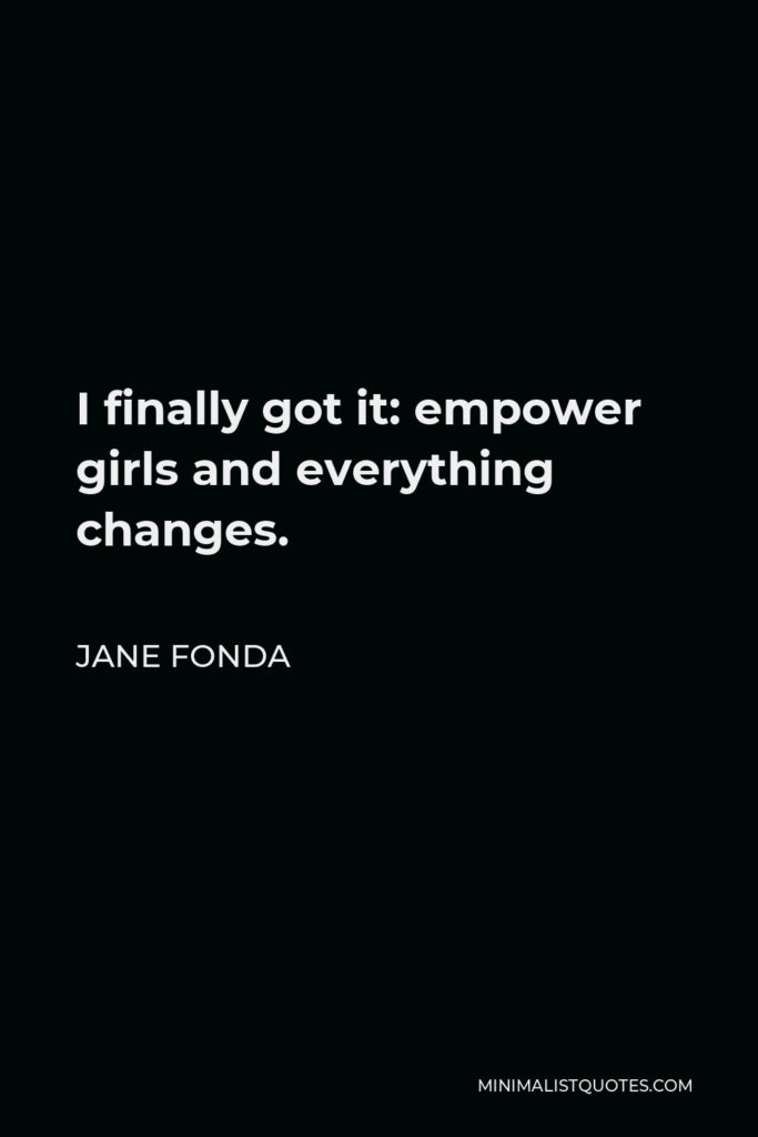 Jane Fonda Quote - I finally got it: empower girls and everything changes.