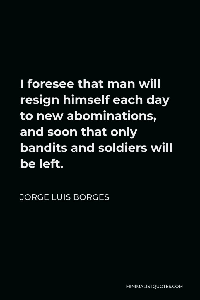 Jorge Luis Borges Quote - I foresee that man will resign himself each day to new abominations, and soon that only bandits and soldiers will be left.