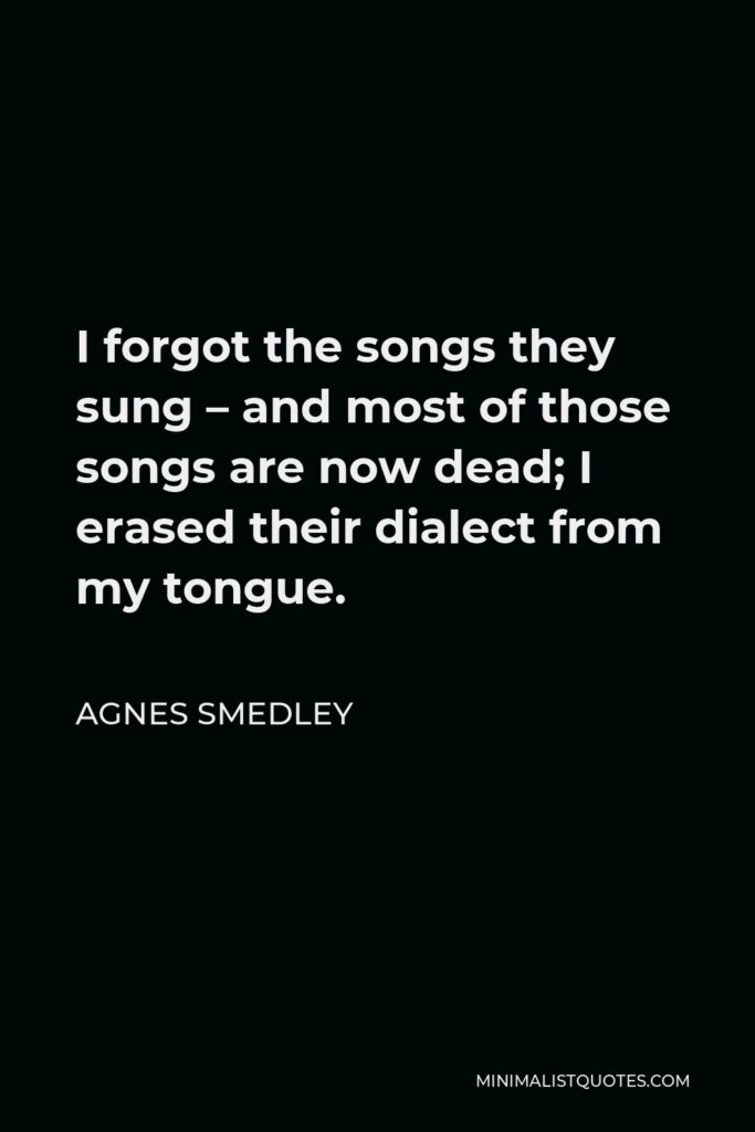 Agnes Smedley Quote - I forgot the songs they sung – and most of those songs are now dead; I erased their dialect from my tongue.