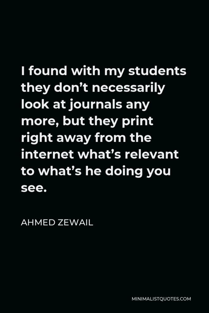 Ahmed Zewail Quote - I found with my students they don’t necessarily look at journals any more, but they print right away from the internet what’s relevant to what’s he doing you see.