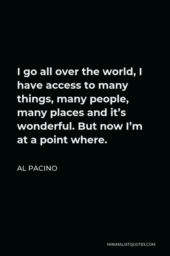 Al Pacino Quote - I go all over the world, I have access to many things, many people, many places and it’s wonderful. But now I’m at a point where.
