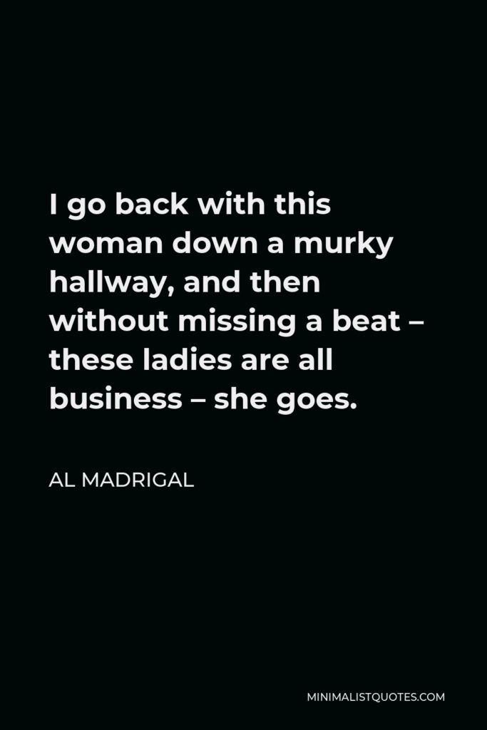 Al Madrigal Quote - I go back with this woman down a murky hallway, and then without missing a beat – these ladies are all business – she goes.