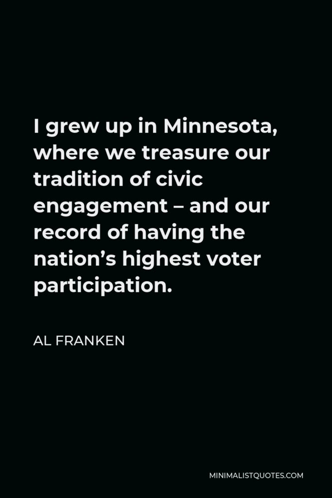 Al Franken Quote - I grew up in Minnesota, where we treasure our tradition of civic engagement – and our record of having the nation’s highest voter participation.