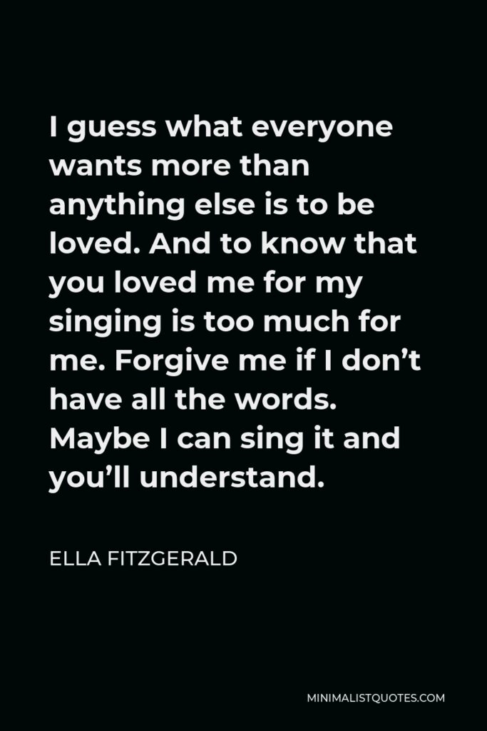 Ella Fitzgerald Quote - I guess what everyone wants more than anything else is to be loved. And to know that you loved me for my singing is too much for me. Forgive me if I don’t have all the words. Maybe I can sing it and you’ll understand.