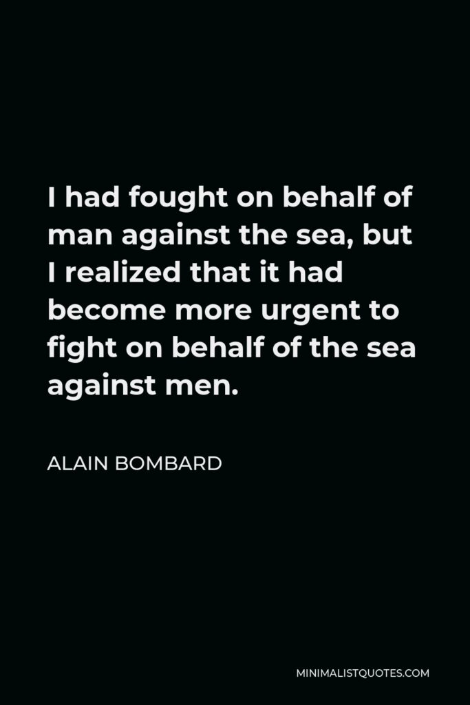 Alain Bombard Quote - I had fought on behalf of man against the sea, but I realized that it had become more urgent to fight on behalf of the sea against men.