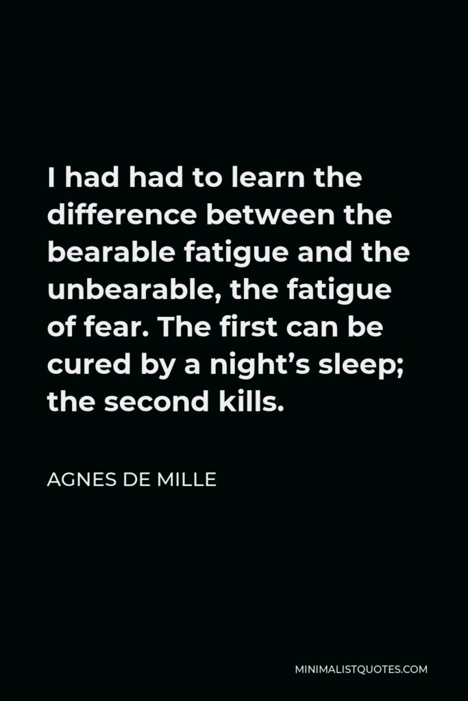 Agnes de Mille Quote - I had had to learn the difference between the bearable fatigue and the unbearable, the fatigue of fear. The first can be cured by a night’s sleep; the second kills.