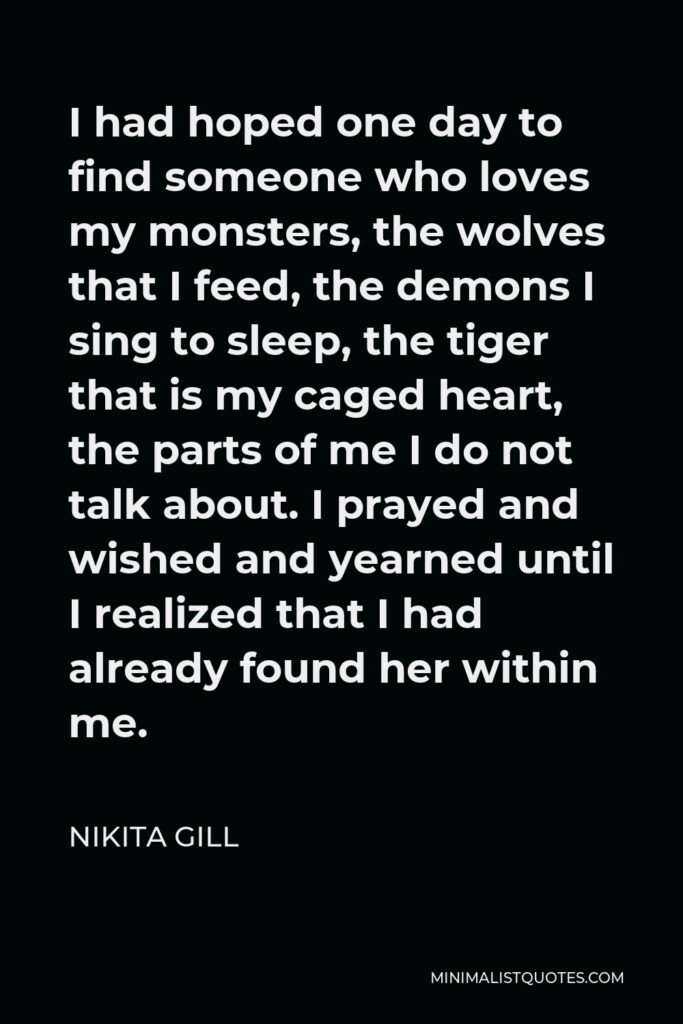 Nikita Gill Quote - I had hoped one day to find someone who loves my monsters, the wolves that I feed, the demons I sing to sleep, the tiger that is my caged heart, the parts of me I do not talk about. I prayed and wished and yearned until I realized that I had already found her within me.