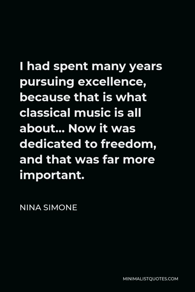 Nina Simone Quote - I had spent many years pursuing excellence, because that is what classical music is all about… Now it was dedicated to freedom, and that was far more important.