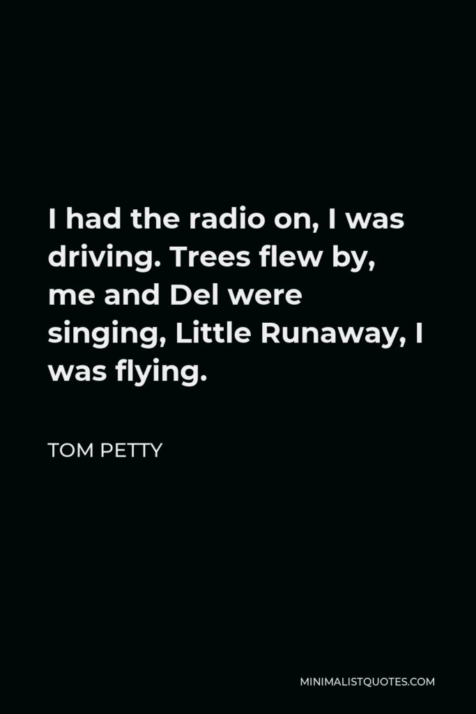 Tom Petty Quote - I had the radio on, I was driving. Trees flew by, me and Del were singing, Little Runaway, I was flying.