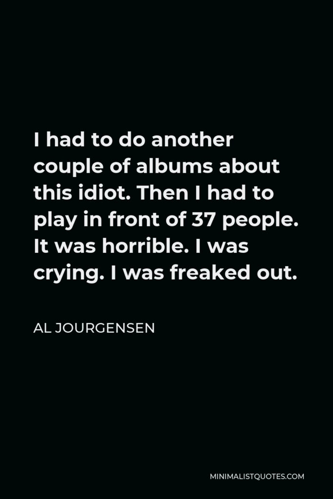 Al Jourgensen Quote - I had to do another couple of albums about this idiot. Then I had to play in front of 37 people. It was horrible. I was crying. I was freaked out.