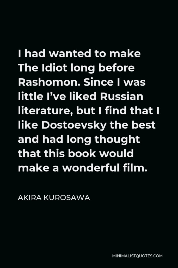 Akira Kurosawa Quote - I had wanted to make The Idiot long before Rashomon. Since I was little I’ve liked Russian literature, but I find that I like Dostoevsky the best and had long thought that this book would make a wonderful film.