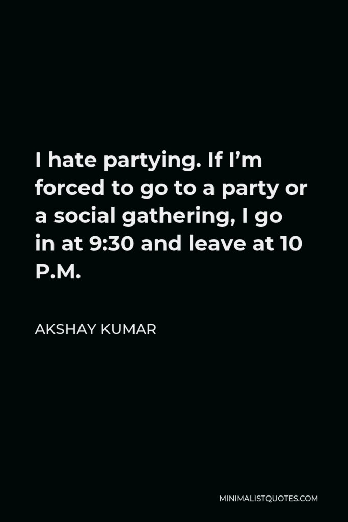 Akshay Kumar Quote - I hate partying. If I’m forced to go to a party or a social gathering, I go in at 9:30 and leave at 10 P.M.