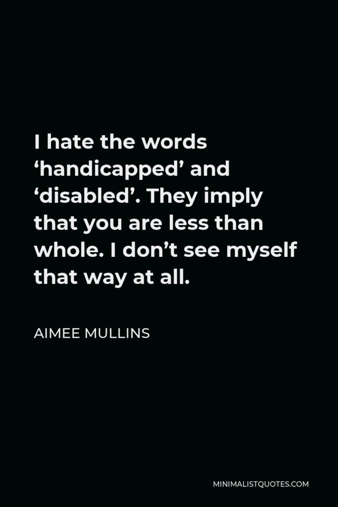 Aimee Mullins Quote - I hate the words ‘handicapped’ and ‘disabled’. They imply that you are less than whole. I don’t see myself that way at all.