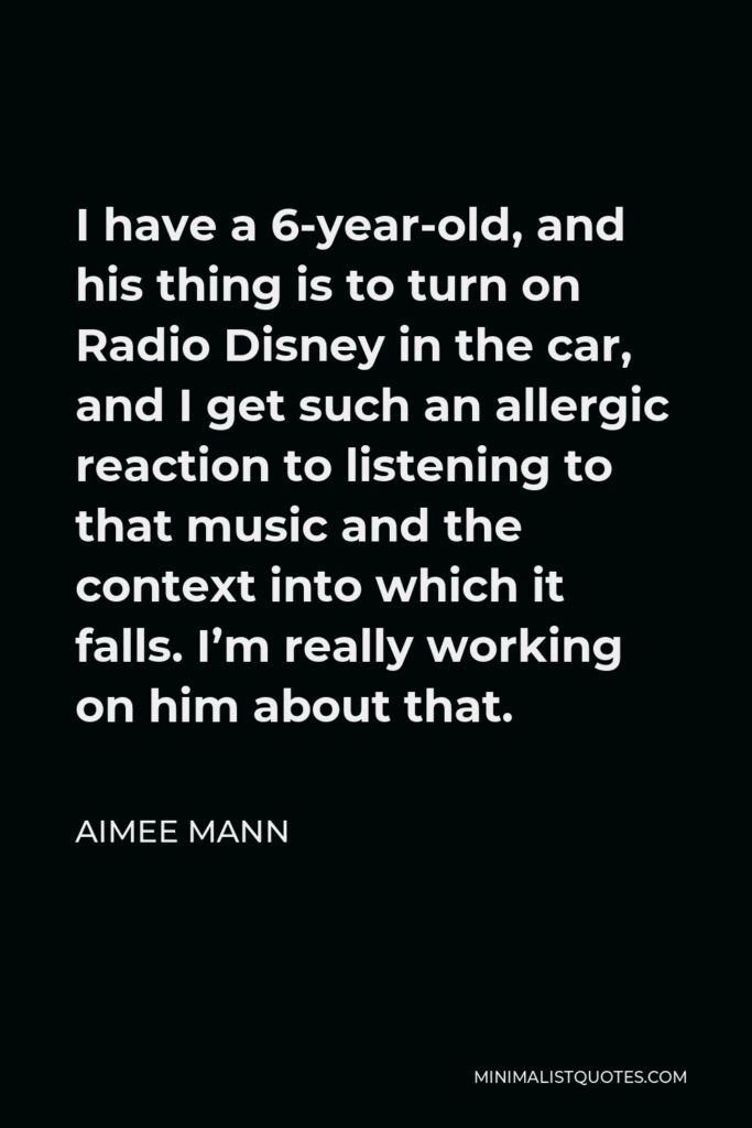 Aimee Mann Quote - I have a 6-year-old, and his thing is to turn on Radio Disney in the car, and I get such an allergic reaction to listening to that music and the context into which it falls. I’m really working on him about that.