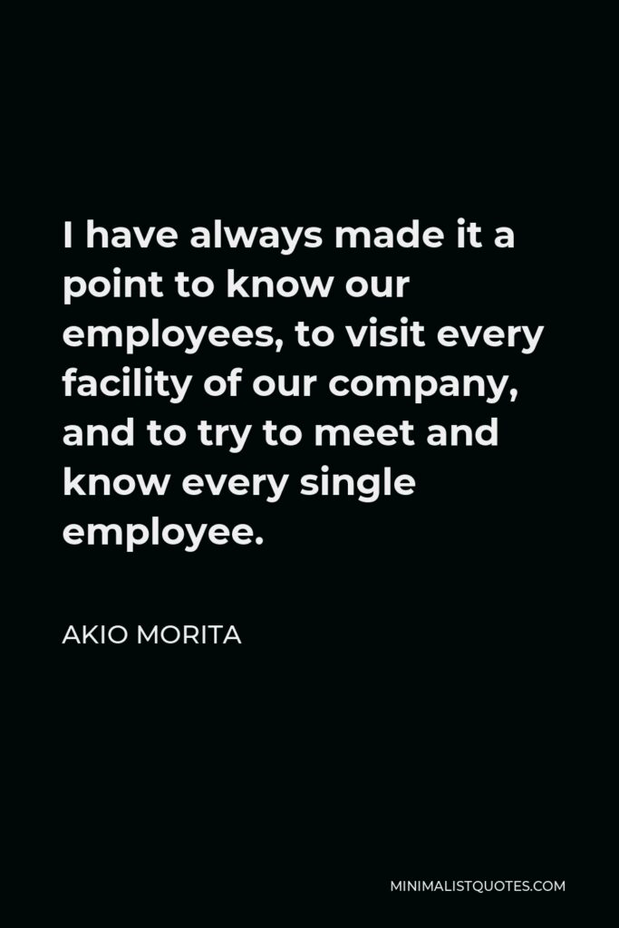 Akio Morita Quote - I have always made it a point to know our employees, to visit every facility of our company, and to try to meet and know every single employee.