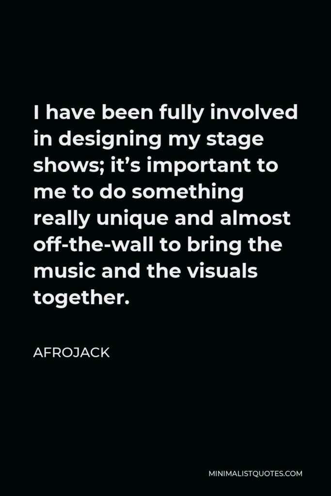 Afrojack Quote - I have been fully involved in designing my stage shows; it’s important to me to do something really unique and almost off-the-wall to bring the music and the visuals together.