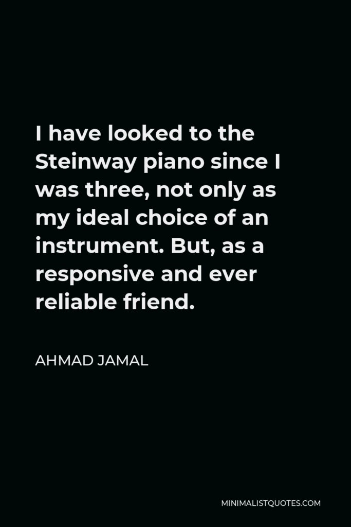 Ahmad Jamal Quote - I have looked to the Steinway piano since I was three, not only as my ideal choice of an instrument. But, as a responsive and ever reliable friend.