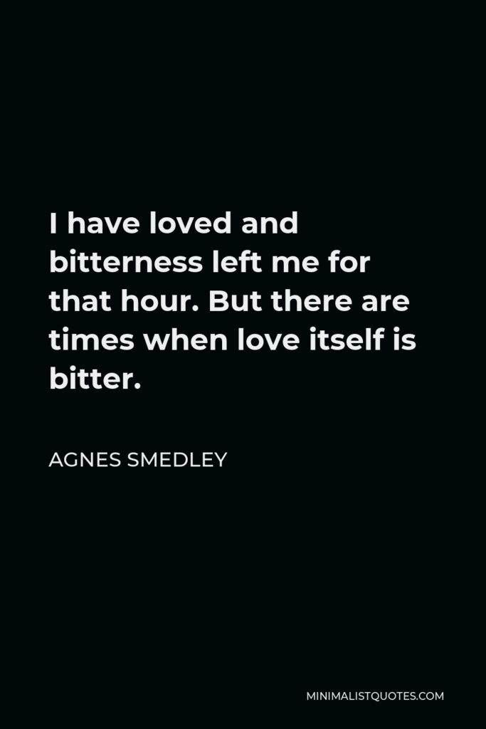 Agnes Smedley Quote - I have loved and bitterness left me for that hour. But there are times when love itself is bitter.