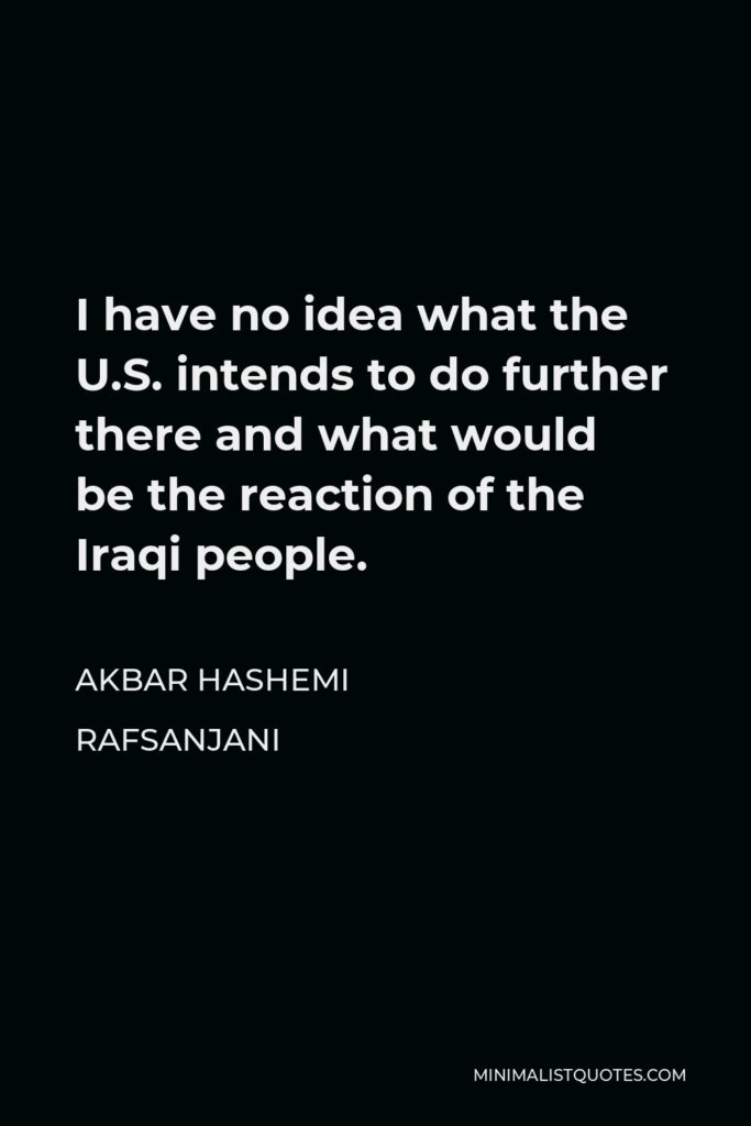 Akbar Hashemi Rafsanjani Quote - I have no idea what the U.S. intends to do further there and what would be the reaction of the Iraqi people.