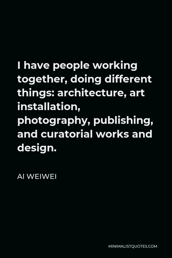 Ai Weiwei Quote - I have people working together, doing different things: architecture, art installation, photography, publishing, and curatorial works and design.