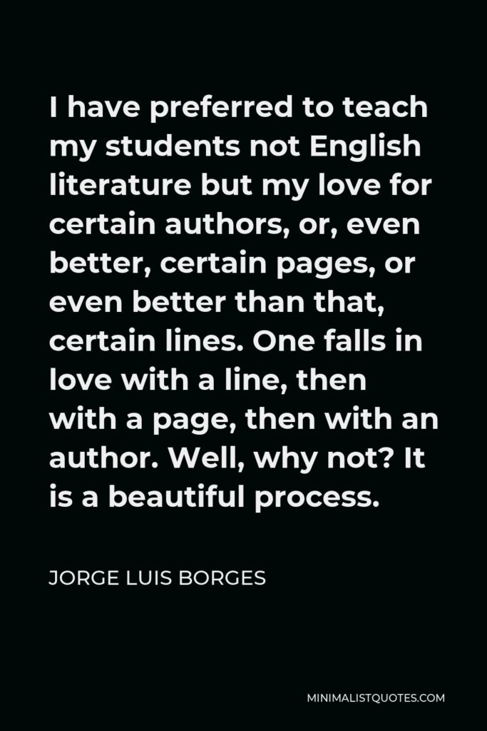 Jorge Luis Borges Quote - I have preferred to teach my students not English literature but my love for certain authors, or, even better, certain pages, or even better than that, certain lines. One falls in love with a line, then with a page, then with an author. Well, why not? It is a beautiful process.
