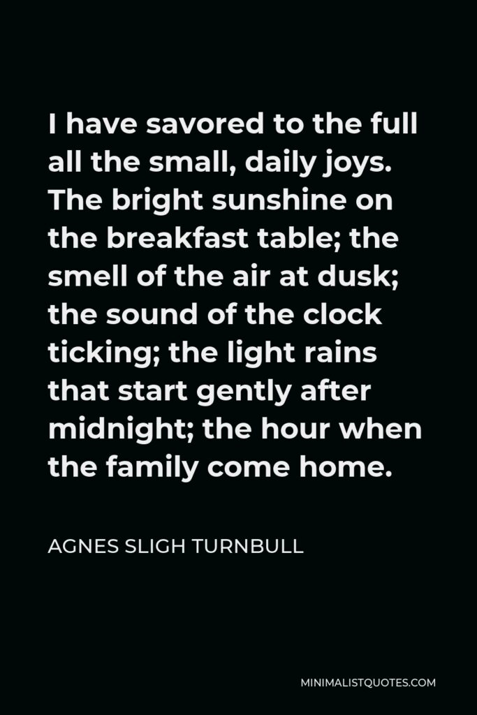 Agnes Sligh Turnbull Quote - I have savored to the full all the small, daily joys. The bright sunshine on the breakfast table; the smell of the air at dusk; the sound of the clock ticking; the light rains that start gently after midnight; the hour when the family come home.