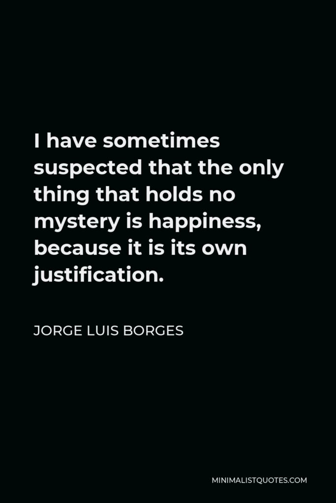 Jorge Luis Borges Quote - I have sometimes suspected that the only thing that holds no mystery is happiness, because it is its own justification.