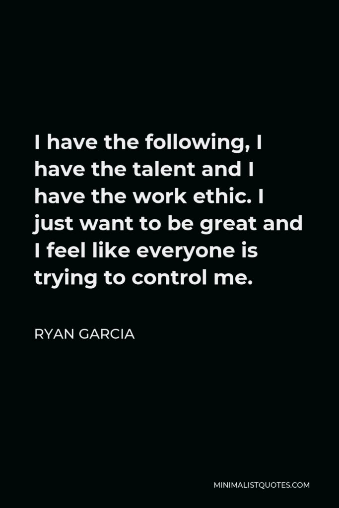 Ryan Garcia Quote - I have the following, I have the talent and I have the work ethic. I just want to be great and I feel like everyone is trying to control me.