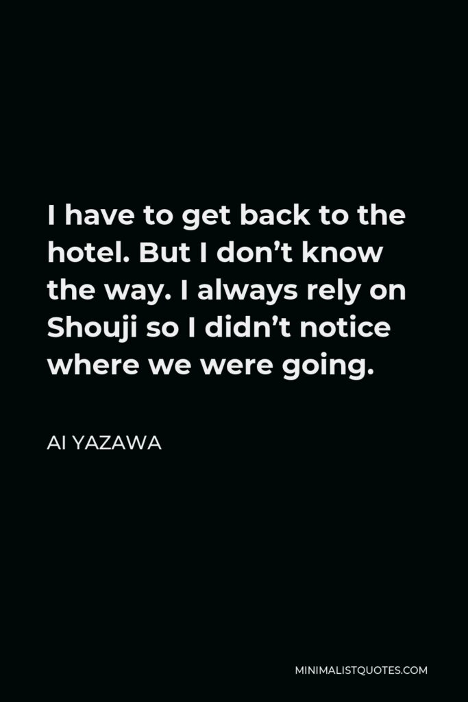 Ai Yazawa Quote - I have to get back to the hotel. But I don’t know the way. I always rely on Shouji so I didn’t notice where we were going.