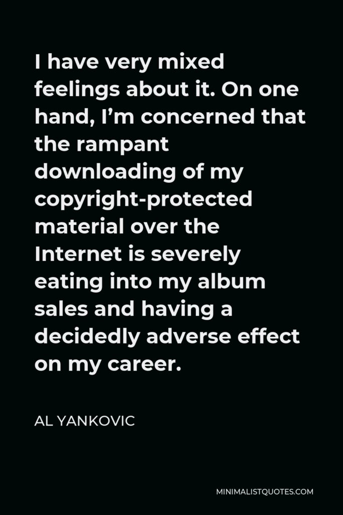 Al Yankovic Quote - I have very mixed feelings about it. On one hand, I’m concerned that the rampant downloading of my copyright-protected material over the Internet is severely eating into my album sales and having a decidedly adverse effect on my career.