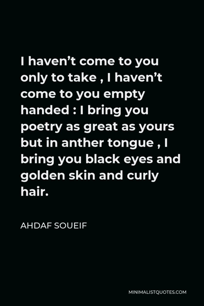 Ahdaf Soueif Quote - I haven’t come to you only to take , I haven’t come to you empty handed : I bring you poetry as great as yours but in anther tongue , I bring you black eyes and golden skin and curly hair.