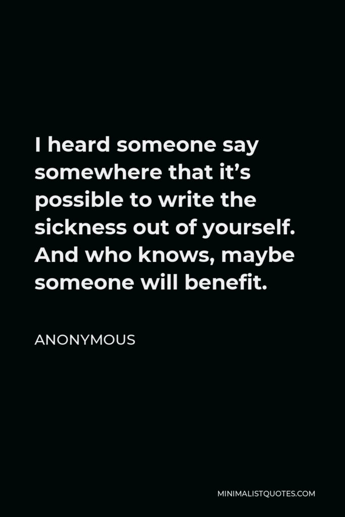 Anonymous Quote - I heard someone say somewhere that it’s possible to write the sickness out of yourself. And who knows, maybe someone will benefit.