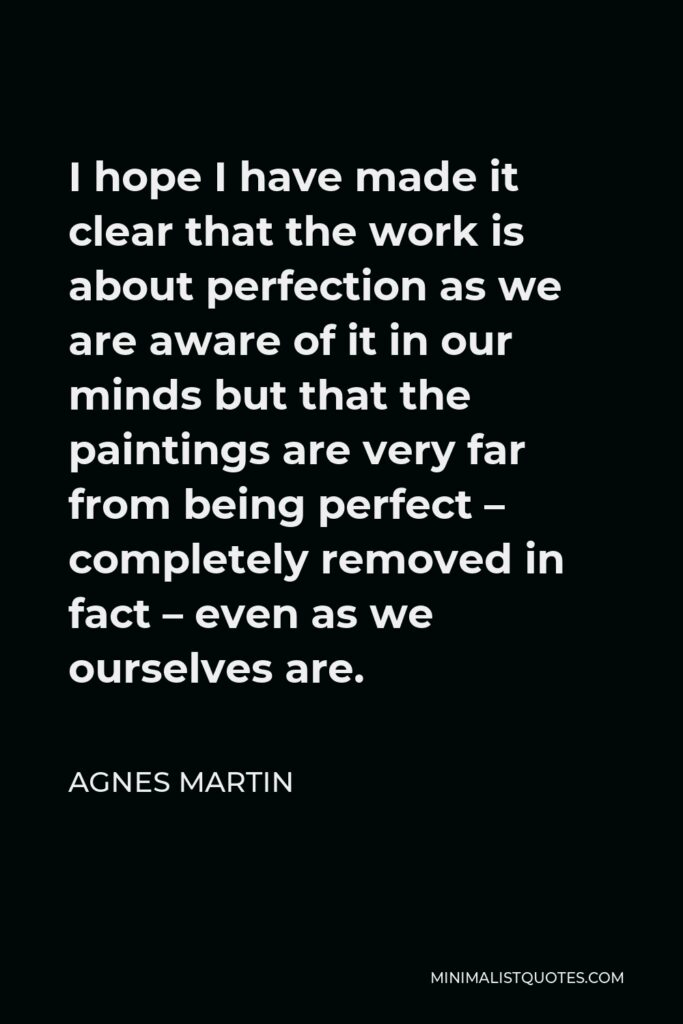 Agnes Martin Quote - I hope I have made it clear that the work is about perfection as we are aware of it in our minds but that the paintings are very far from being perfect – completely removed in fact – even as we ourselves are.