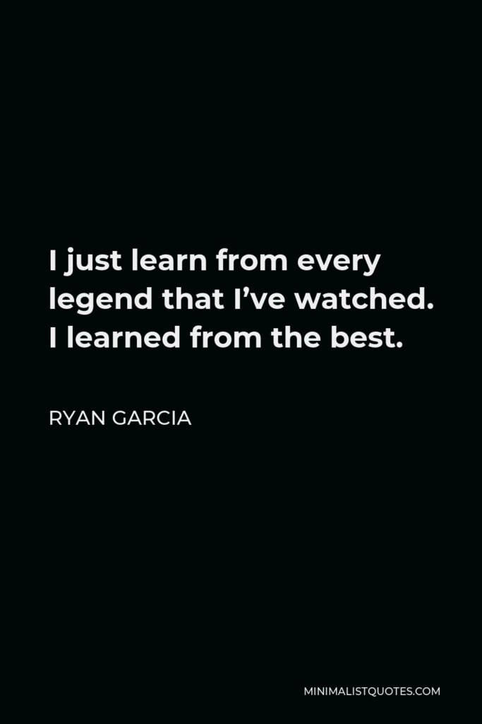 Ryan Garcia Quote - I just learn from every legend that I’ve watched. I learned from the best.