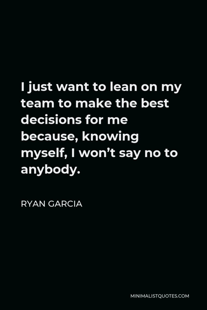 Ryan Garcia Quote - I just want to lean on my team to make the best decisions for me because, knowing myself, I won’t say no to anybody.