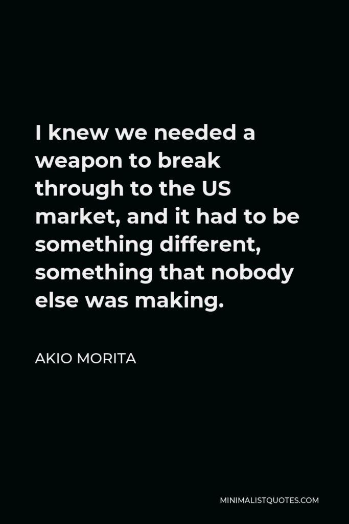 Akio Morita Quote - I knew we needed a weapon to break through to the US market, and it had to be something different, something that nobody else was making.