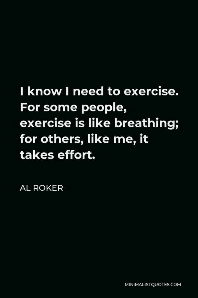 Al Roker Quote - I know I need to exercise. For some people, exercise is like breathing; for others, like me, it takes effort.