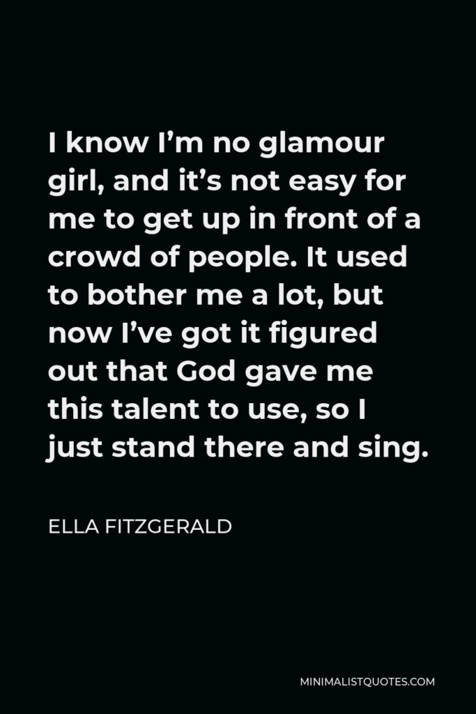 Ella Fitzgerald Quote - I know I’m no glamour girl, and it’s not easy for me to get up in front of a crowd of people. It used to bother me a lot, but now I’ve got it figured out that God gave me this talent to use, so I just stand there and sing.