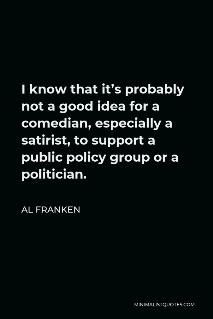 Al Franken Quote - I know that it’s probably not a good idea for a comedian, especially a satirist, to support a public policy group or a politician.