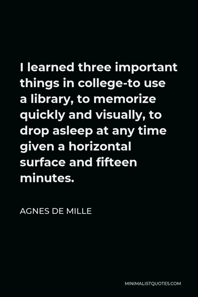 Agnes de Mille Quote - I learned three important things in college-to use a library, to memorize quickly and visually, to drop asleep at any time given a horizontal surface and fifteen minutes.