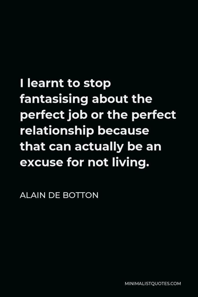 Alain de Botton Quote - I learnt to stop fantasising about the perfect job or the perfect relationship because that can actually be an excuse for not living.