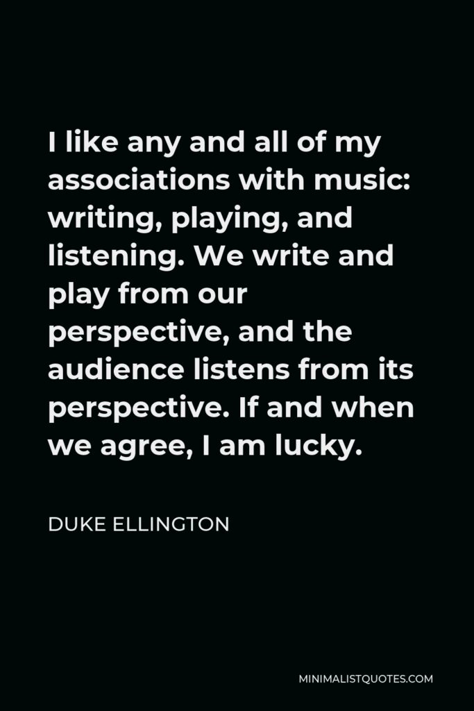 Duke Ellington Quote - I like any and all of my associations with music: writing, playing, and listening. We write and play from our perspective, and the audience listens from its perspective. If and when we agree, I am lucky.