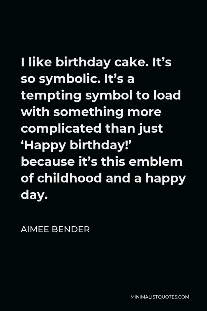 Aimee Bender Quote - I like birthday cake. It’s so symbolic. It’s a tempting symbol to load with something more complicated than just ‘Happy birthday!’ because it’s this emblem of childhood and a happy day.