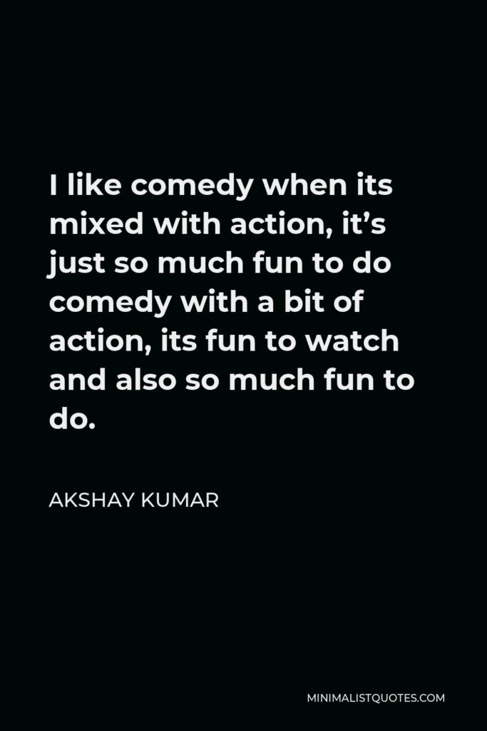 Akshay Kumar Quote - I like comedy when its mixed with action, it’s just so much fun to do comedy with a bit of action, its fun to watch and also so much fun to do.